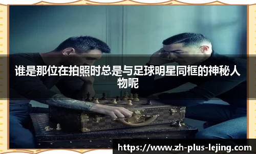 谁是那位在拍照时总是与足球明星同框的神秘人物呢